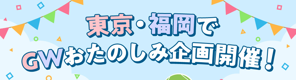 東京・福岡でGWおたのしみ企画開催！