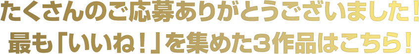 たくさんのご応募ありがとうございました！ 最も「いいね！」を集めた3作品はこちら！