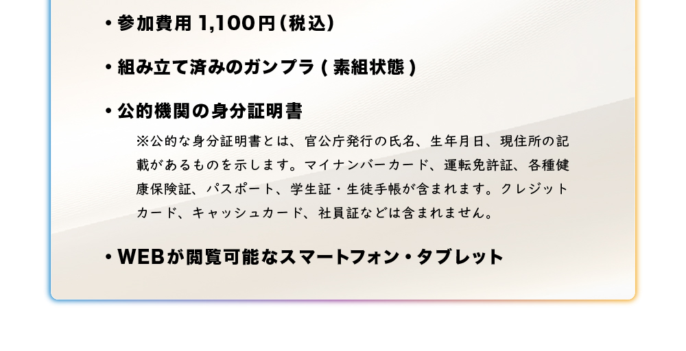 ・参加費用1,100 円（税込）・組み立て済みのガンプラ（素組状態）・公的機関の身分証明書・WEB が閲覧可能なスマートフォン・タブレット