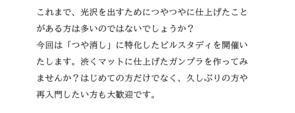 これまで、光沢を出すためにつやつやに仕上げたことがある方は多いのではないでしょうか？今回は「つや消し」に特化したビルスタディを開催いたします。渋くマットに仕上げたガンプラを作ってみませんか？はじめての方だけでなく、久しぶりの方や再入門したい方も大歓迎です。