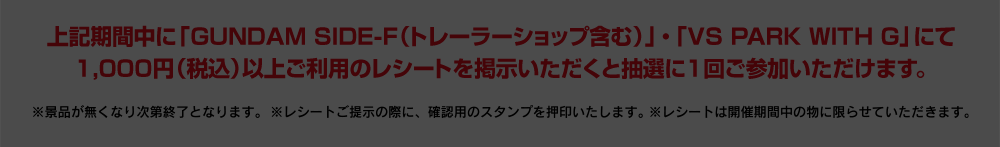 上記期間中に「GUNDAM SIDE-F（トレーラーショップ含む）」・「VS PARK WITH G」にて1,000円（税込）以上ご利用のレシートを掲示いただくと抽選に1回ご参加いただけます。