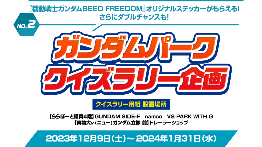 NO.2 『機動戦士ガンダムSEED FREEDOM』オリジナルステッカーがもらえる！さらにダブルチャンスも！ガンダムパーククイズラリー企画 クイズラリー用紙設置場所 【ららぽーと福岡4階】GUNDAM SIDE-F　namco　VS PARK WITH G【実物大ν(ニュー)ガンダム立像 前】トレーラーショップ 2023年12月9日（土）～ 2024年1月31日（水）