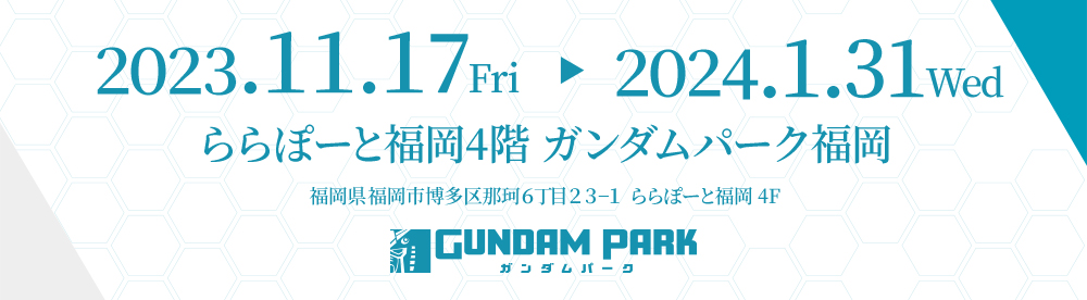 2023.11.17 Fri▶2024.1.31 Wed ららぽーと福岡4階 ガンダムパーク福岡 福岡県福岡市博多区那珂６丁目２３−１ ららぽーと福岡 4F