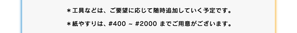 工具などは、ご要望に応じて随時追加していく予定です。紙やすりは#400~#2000までご用意がございます。