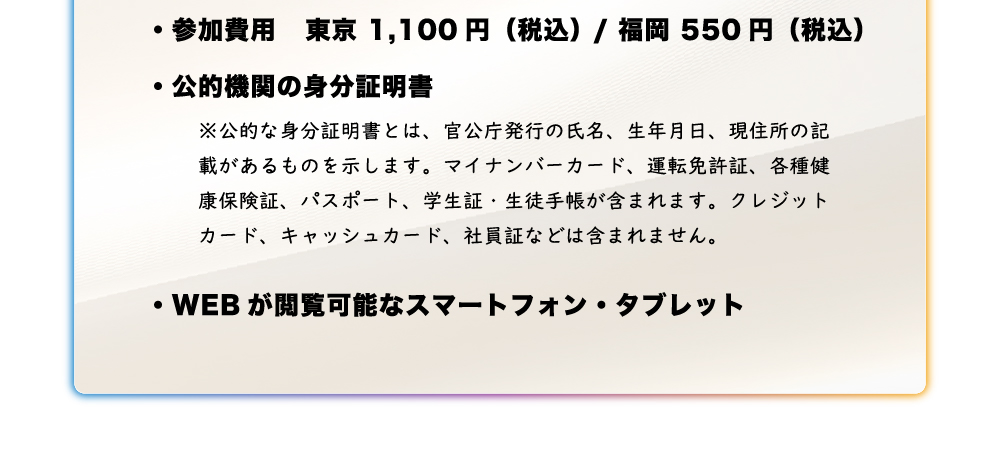 ・参加費用東京1,100 円（税込）福岡550円（税込み）・公的機関の身分証明書 ・WEB が閲覧可能なスマートフォン・タブレット