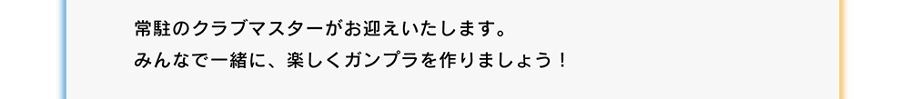 常駐のクラブマスターがお迎えいたします。みんなで一緒に、楽しくガンプラを作りましょう！