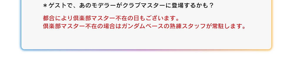 都合により倶楽部マスター不在の日もございます。倶楽部マスター不在の場合はガンダムベースの熟練スタッフが常駐します。