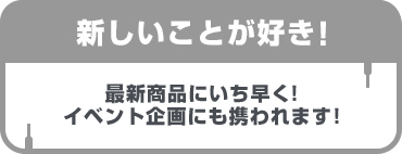 新しいことが好き！最新商品にいち早く！イベント企画にも携われます！