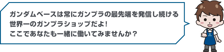 ガンダムベースは常にガンプラの最先端を発信し続ける世界一のガンプラショップだよ！ここであなたも一緒に働いてみませんか？