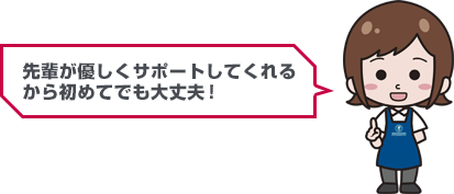 先輩が優しくサポートしてくれるから初めてでも大丈夫！