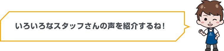 いろいろなスタッフさんの声を紹介するね！