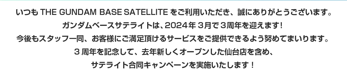 いつもTHE GUNDAM BASE SATELLITEをご利用いただき、誠にありがとうございます。ガンダムベースサテライトは2024年3月で3周年を迎えます！今後もスタッフ一同、お客さまにご満足頂けるサービスをご提供できるよう努めてまいります。3周年を記念して、昨年新しくオープンした仙台店を含め、サテライト合同キャンペーンを実施いたします！