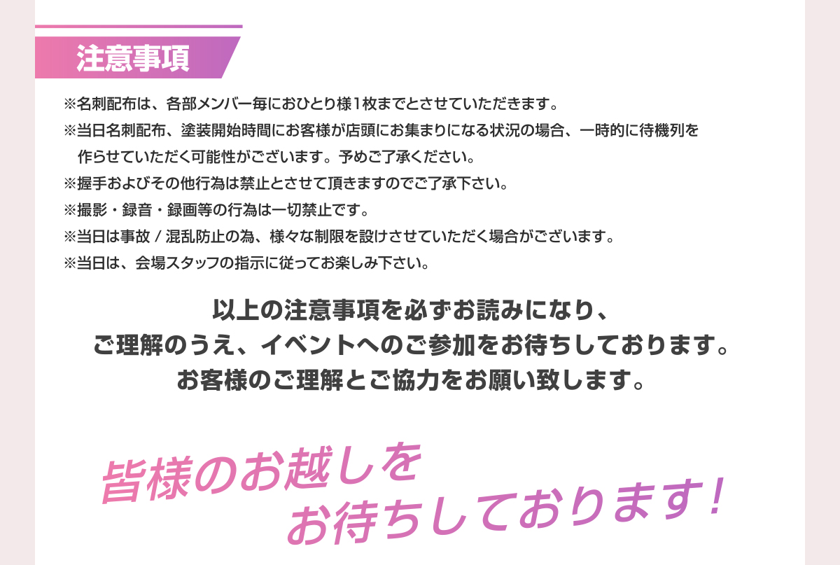 注意事項 ※名刺配布は、各部メンバー毎におひとり様1枚までとさせていただきます。 ※当日名刺配布、塗装開始時間にお客様が店頭にお集まりになる状況の場合、一時的に待機列を作らせていただく可能性がございます。予めご了承ください。 ※握手およびその他行為は禁止とさせて頂きますのでご了承ください。 ※撮影・録音・録画等の行為は一切禁止です。 ※当日は事故/混乱防止の為、様々な制限を設けさせていただく場合がございます。 ※当日は、会場スタッフの指示に従ってお楽しみ下さい。 以上の注意事項を必ずお読みになり、ご理解のうえ、イベントへのご参加をお待ちしております。お客様のご理解とご協力をお願い致します。 皆様のお越しをお待ちしております！