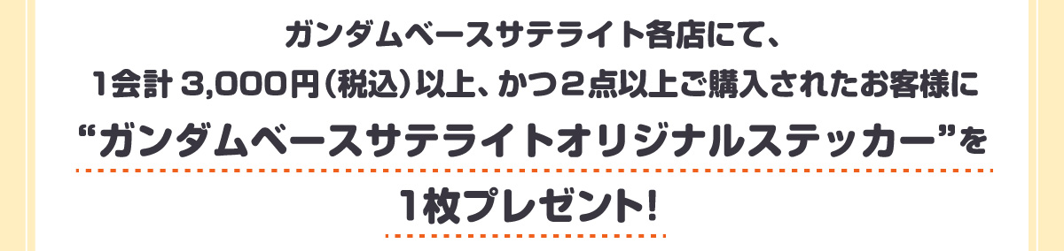 ガンダムベースサテライト各店にて、1会計3,000円(税込)以上、かつ2点以上ご購入されたお客様に“ガンダムベースサテライトオリジナルステッカー”を1枚プレゼント!