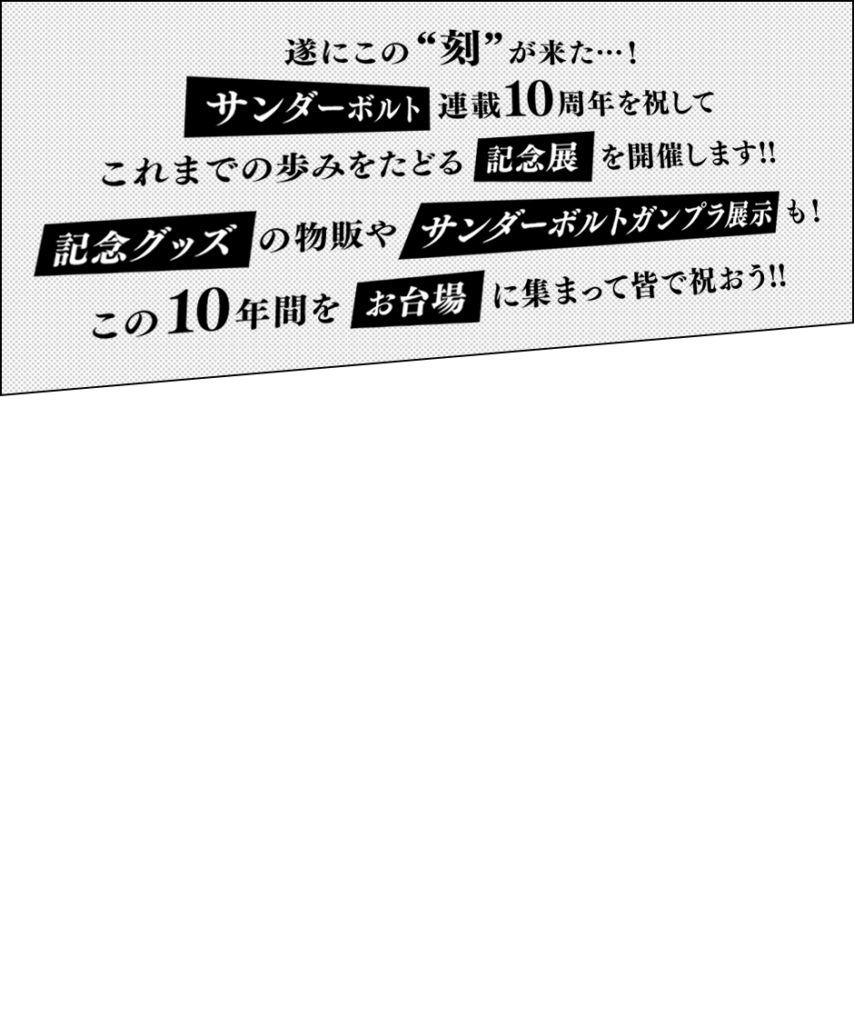 遂にこの“刻”が来た…！ サンダーボルト連載10周年を祝して これまでの歩みをたどる記念展を開催します!! 記念グッズの物販やサンダーボルトガンプラ展示も！ この10年間をお台場に集まって皆で祝おう!!